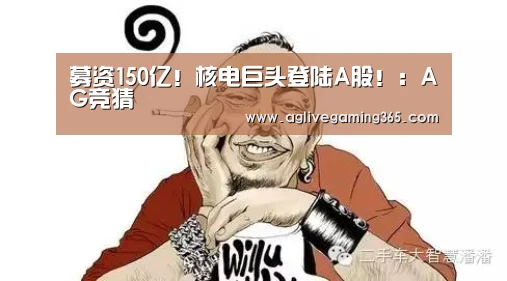 募资150亿!核电巨头登陆A股!:AG竞猜(图1) AG电子
